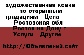 художественная ковка по старинным традициям › Цена ­ 100 - Ростовская обл., Ростов-на-Дону г. Услуги » Другие   